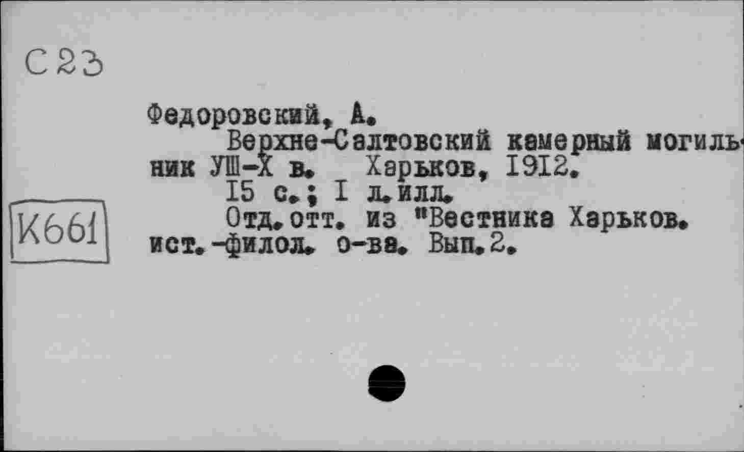 ﻿С23
хббВ
Федоровский, А.
Верхне-Салтовский камерный могильник УШ-Х в, Харьков, 1912,
15 с»; I л,илл.
Отд, отт, из "Вестника Харьков, ист.-филол» о-ва. Вып.2.